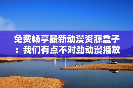免费畅享最新动漫资源盒子：我们有点不对劲动漫播放软件