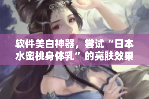 软件美白神器，尝试“日本水蜜桃身体乳”的亮肤效果！