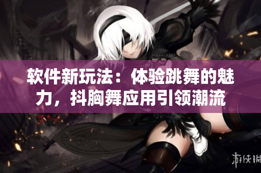 软件新玩法：体验跳舞的魅力，抖胸舞应用引领潮流