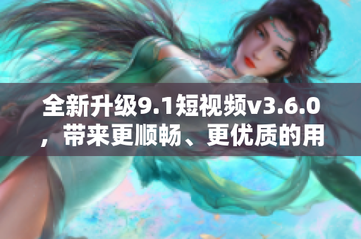 全新升级9.1短视频v3.6.0，带来更顺畅、更优质的用户体验！
