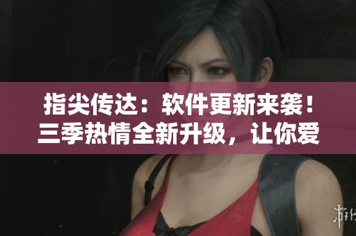 指尖传达：软件更新来袭！三季热情全新升级，让你爱上编辑的心血