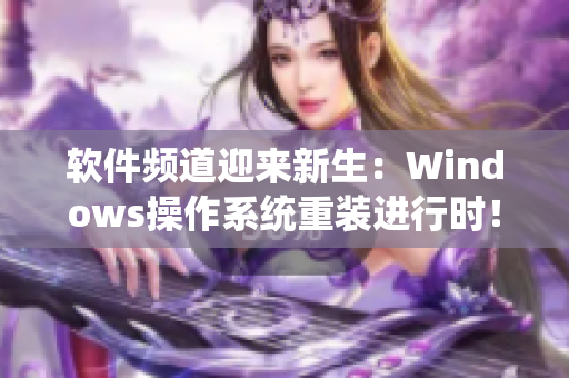软件频道迎来新生：Windows操作系统重装进行时！