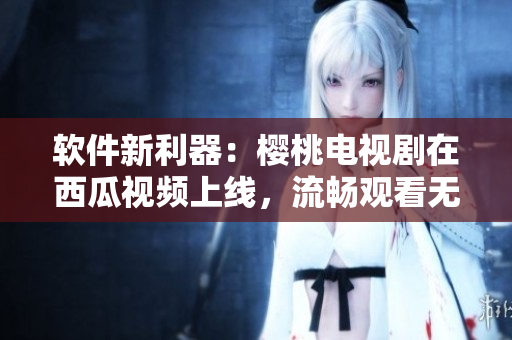 软件新利器：樱桃电视剧在西瓜视频上线，流畅观看无广告