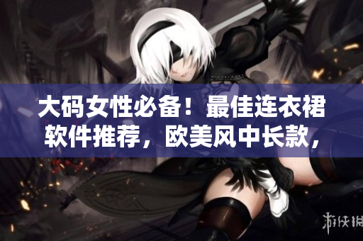 大码女性必备！最佳连衣裙软件推荐，欧美风中长款，让你穿出时尚感！