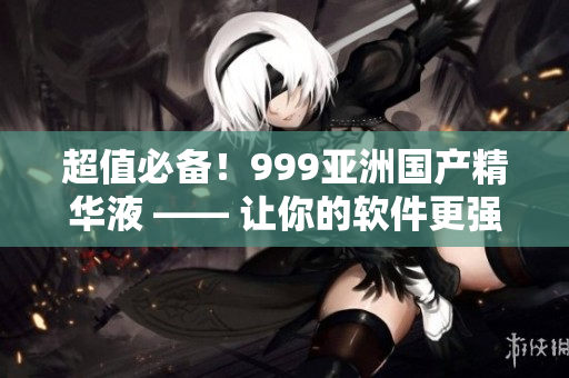 超值必备！999亚洲国产精华液 —— 让你的软件更强大！