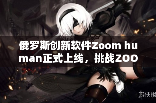 俄罗斯创新软件Zoom human正式上线，挑战ZOOM霸主地位