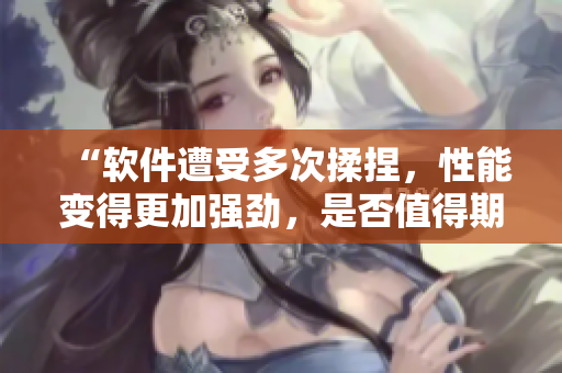 “软件遭受多次揉捏，性能变得更加强劲，是否值得期待？”