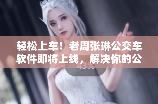 轻松上车！老周张琳公交车软件即将上线，解决你的公交出行难题