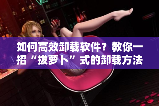 如何高效卸载软件？教你一招“拔萝卜”式的卸载方法！
