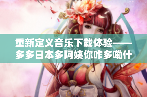 重新定义音乐下载体验——多多日本多阿姨你咋多嘞什么歌软件