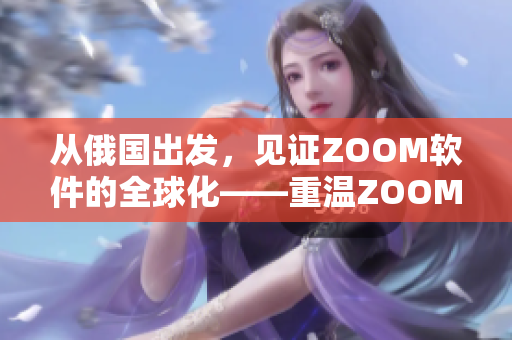 从俄国出发，见证ZOOM软件的全球化——重温ZOOM人与ZOOM的故事
