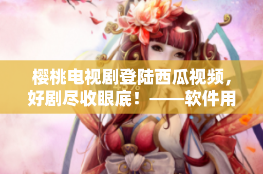 樱桃电视剧登陆西瓜视频，好剧尽收眼底！——软件用户福利享受不停