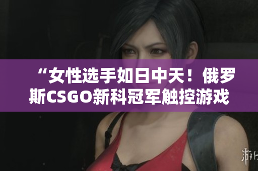 “女性选手如日中天！俄罗斯CSGO新科冠军触控游戏软件全揭秘”