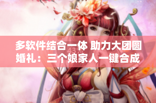 多软件结合一体 助力大团圆婚礼：三个娘家人一键合成！