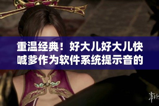 重温经典！好大儿好大儿快喊爹作为软件系统提示音的奇幻之旅
