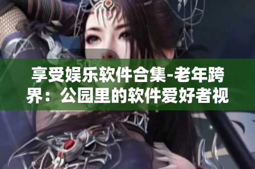 享受娱乐软件合集-老年跨界：公园里的软件爱好者视频大全