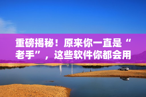 重磅揭秘！原来你一直是“老手”，这些软件你都会用！