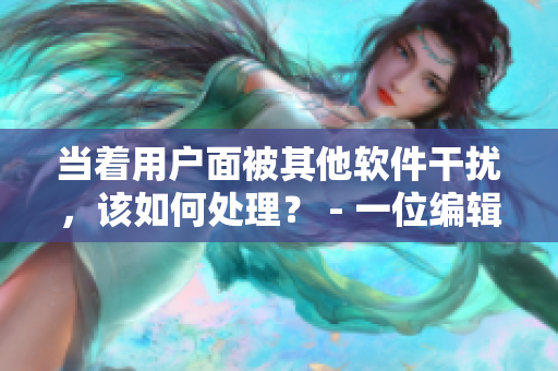 当着用户面被其他软件干扰，该如何处理？ - 一位编辑的经验分享