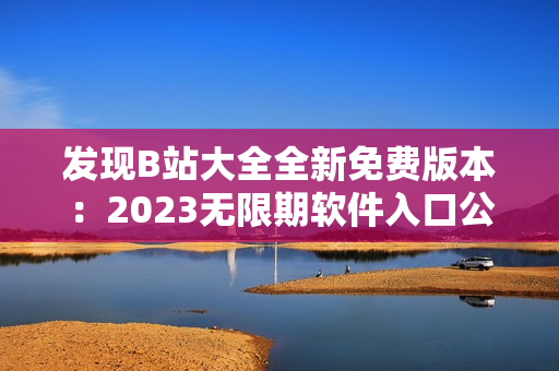 发现B站大全全新免费版本：2023无限期软件入口公布！