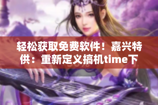 轻松获取免费软件！嘉兴特供：重新定义搞机time下载
