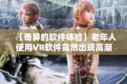 【奇异的软件体验】老年人使用VR软件竟然出现高潮潮喷，竟能如此刺激？！