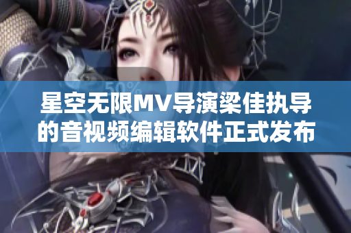 星空无限MV导演梁佳执导的音视频编辑软件正式发布，解锁创意无限！