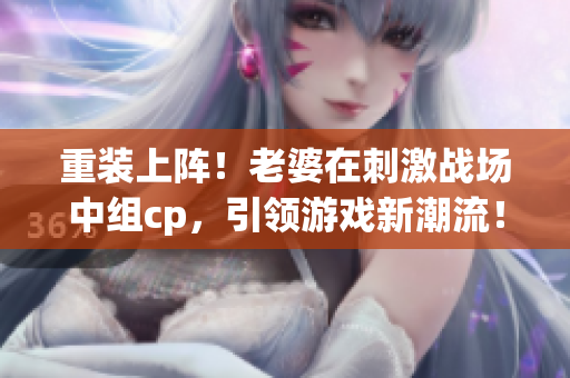 重装上阵！老婆在刺激战场中组cp，引领游戏新潮流！