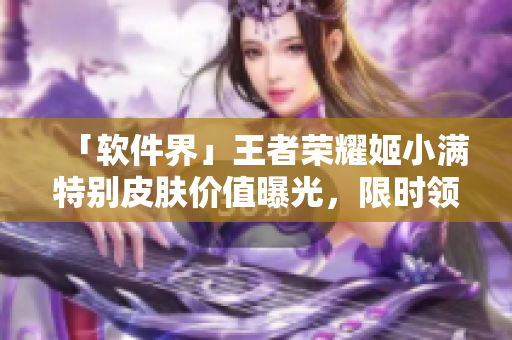 「软件界」王者荣耀姬小满特别皮肤价值曝光，限时领取！
