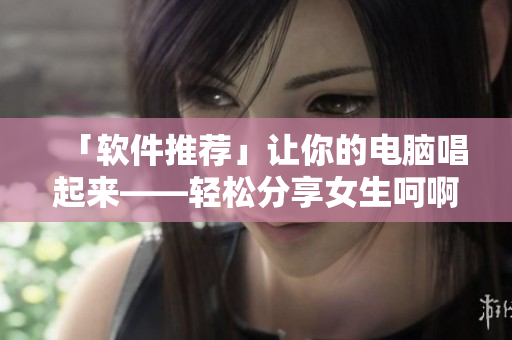 「软件推荐」让你的电脑唱起来——轻松分享女生呵啊呵啊呵啊叫什么歌