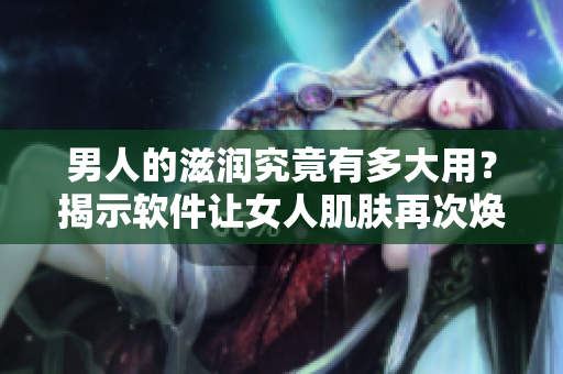 男人的滋润究竟有多大用？揭示软件让女人肌肤再次焕发光彩的秘密！