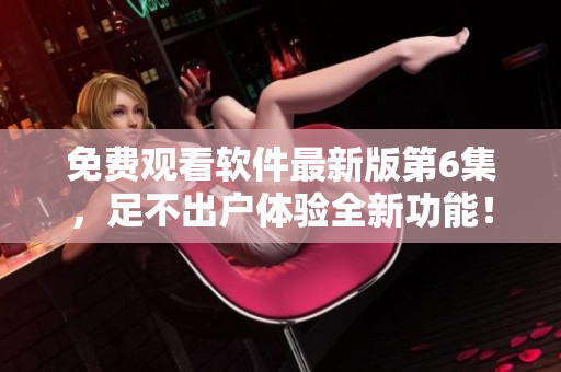 免费观看软件最新版第6集，足不出户体验全新功能！