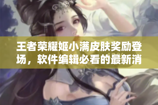 王者荣耀姬小满皮肤奖励登场，软件编辑必看的最新消息！