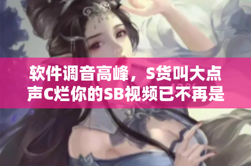 软件调音高峰，S货叫大点声C烂你的SB视频已不再是唯一选择