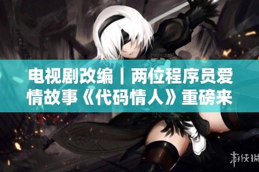 电视剧改编｜两位程序员爱情故事《代码情人》重磅来袭