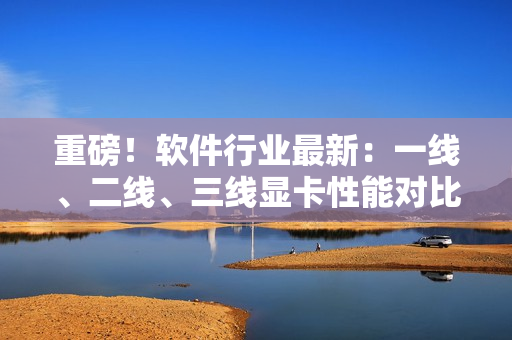 重磅！软件行业最新：一线、二线、三线显卡性能对比出炉！