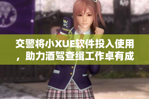 交警将小XUE软件投入使用，助力酒驾查缉工作卓有成效