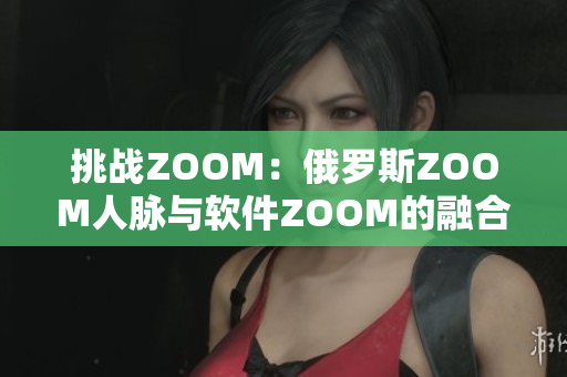 挑战ZOOM：俄罗斯ZOOM人脉与软件ZOOM的融合与冲击