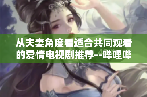 从夫妻角度看适合共同观看的爱情电视剧推荐--哔哩哔哩软件