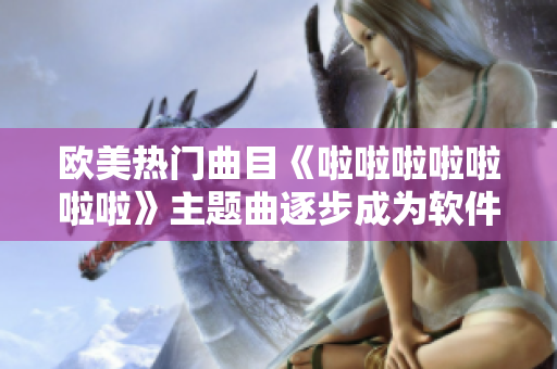 欧美热门曲目《啦啦啦啦啦啦啦》主题曲逐步成为软件界热门选择