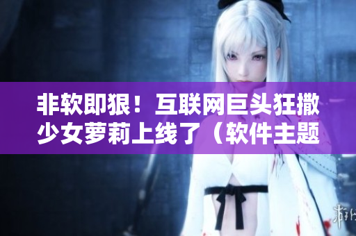 非软即狠！互联网巨头狂撒少女萝莉上线了（软件主题甜宠剧）