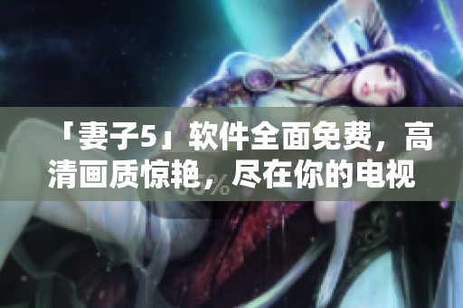 「妻子5」软件全面免费，高清画质惊艳，尽在你的电视屏幕上