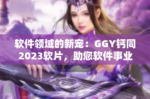 软件领域的新宠：GGY钙同2023软片，助您软件事业蓬勃发展！