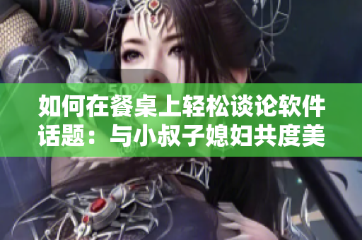 如何在餐桌上轻松谈论软件话题：与小叔子媳妇共度美好时光