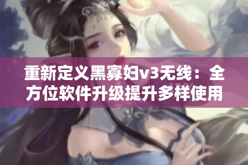 重新定义黑寡妇v3无线：全方位软件升级提升多样使用效能
