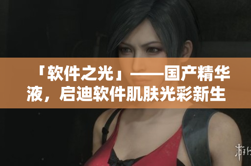 「软件之光」——国产精华液，启迪软件肌肤光彩新生