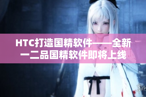 HTC打造国精软件——全新一二品国精软件即将上线