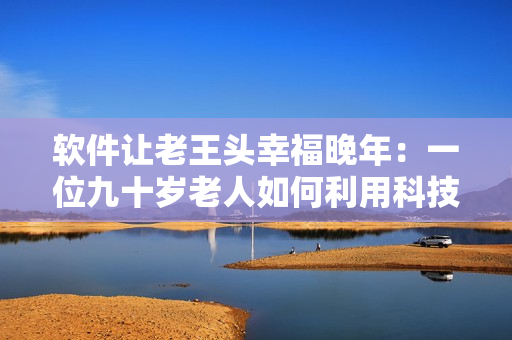 软件让老王头幸福晚年：一位九十岁老人如何利用科技激发生活乐趣
